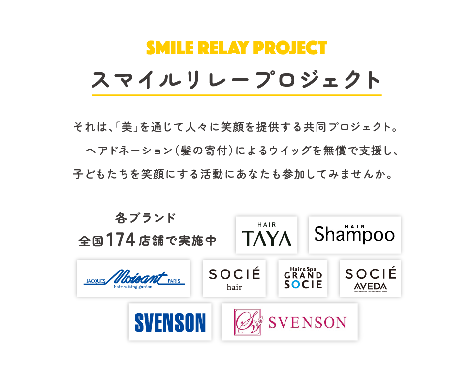 SMILE RELAY PROJECT スマイルリレープロジェクト それは「美」を通じて人々に笑顔を提供する共同プロジェクト。ヘアドネーション（髪の寄付）によるウィッグを無償で支援し、子どもたちを笑顔にする活動にあなたも参加してみませんか。各ブランド 全国174店舗で実施中