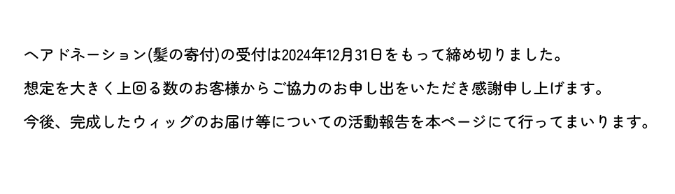 ヘアドネーション(髪の寄付)の受付は2024年12月31日をもって締め切りました。想定を大きく上回る数のお客様からご協力のお申し出をいただき感謝申し上げます。今後、完成したウィッグのお届け等についての活動報告を本ページにて行ってまいります。