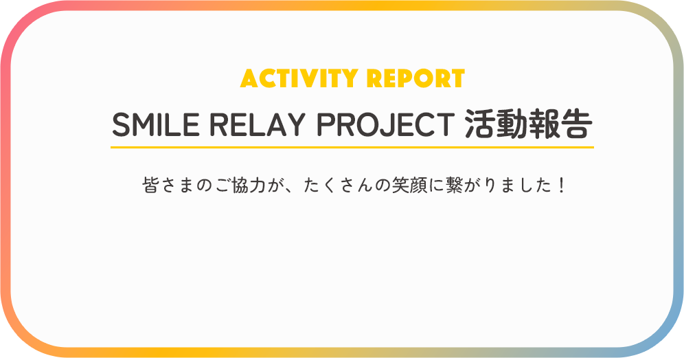 ACTIVITY REPORT SMILE RELAY PROJECT 活動報告 皆様のご協力が、たくさんの笑顔に繋がりました！