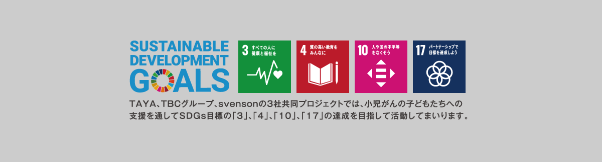 SUSTAINABLE DEVELOPMENT GOALS TAYA,TBCグループ、svensonの3社共同プロジェクトでは、小児がんの子どもたちへの支援を通してSDGsの目標の「3」、「4」、「10」、「17」の達成を目指して活動してまいります。